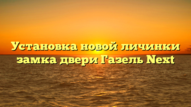 Установка новой личинки замка двери Газель Next