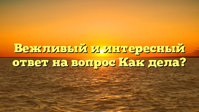 Вежливый и интересный ответ на вопрос Как дела?