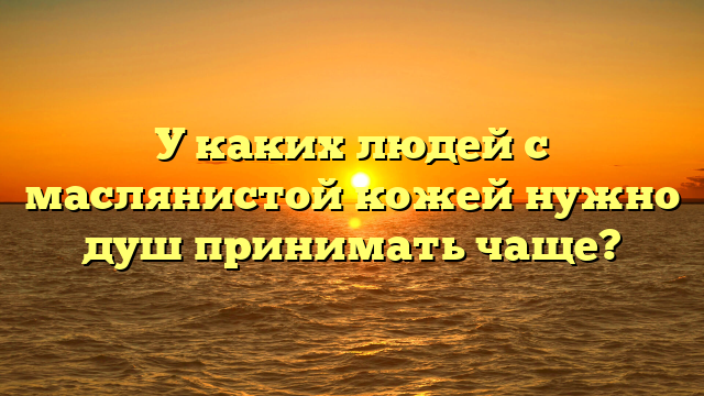 У каких людей с маслянистой кожей нужно душ принимать чаще?