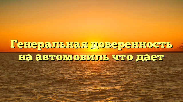 Генеральная доверенность на автомобиль что дает