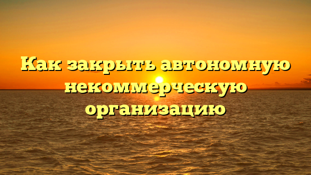 Как закрыть автономную некоммерческую организацию